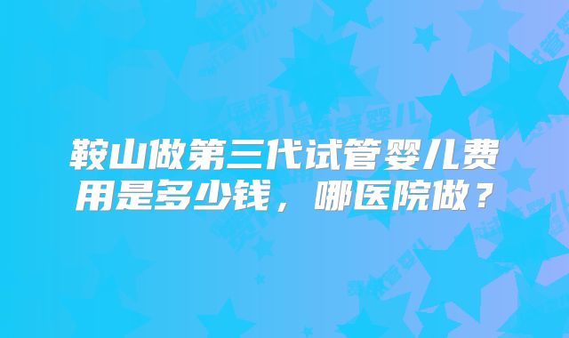 鞍山做第三代试管婴儿费用是多少钱,哪医院做?