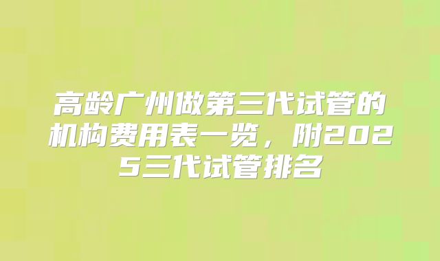高龄广州做第三代试管的机构费用表一览,附2025三代试管排名
