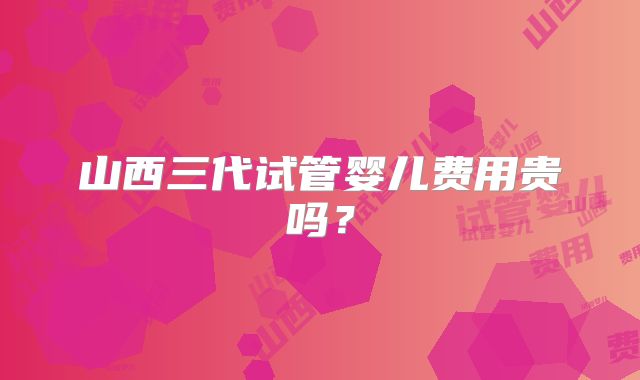 山西三代试管婴儿费用贵吗?