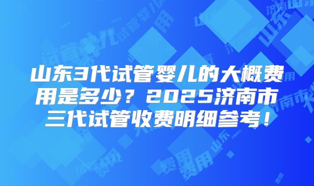 山东3代试管婴儿的大概费用是多少?2025济南市三代试管收费明细参考!