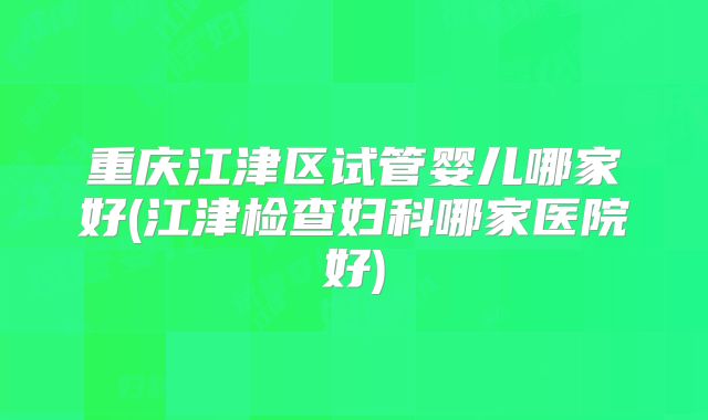 重庆江津区试管婴儿哪家好(江津检查妇科哪家医院好)