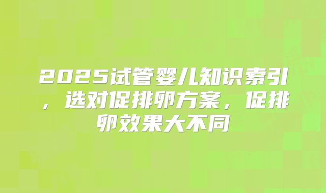 2025试管婴儿知识索引,选对促排卵方案,促排卵效果大不同