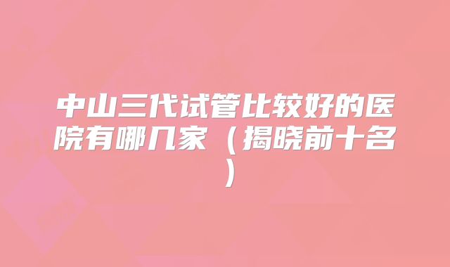 中山三代试管比较好的医院有哪几家(揭晓前十名)