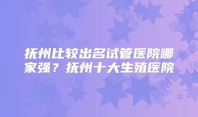 抚州比较出名试管医院哪家强?抚州十大生殖医院