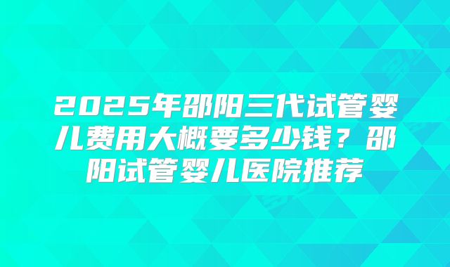 2025年邵阳三代试管婴儿费用大概要多少钱?邵阳试管婴儿医院推荐
