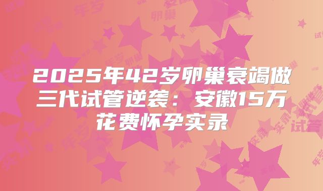 2025年42岁卵巢衰竭做三代试管逆袭：安徽15万花费怀孕实录