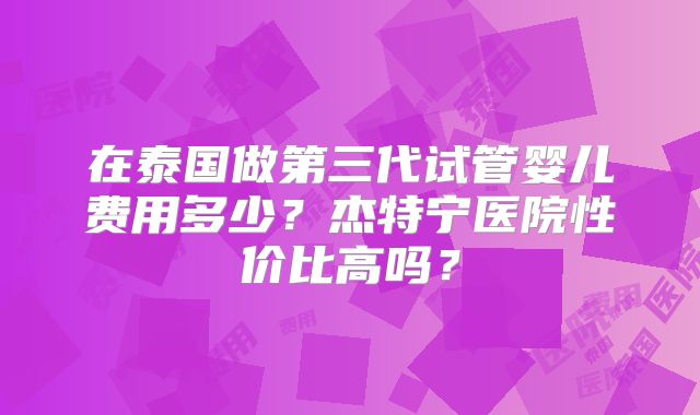 在泰国做第三代试管婴儿费用多少?杰特宁医院性价比高吗?