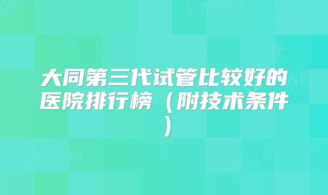 大同第三代试管比较好的医院排行榜（附技术条件）