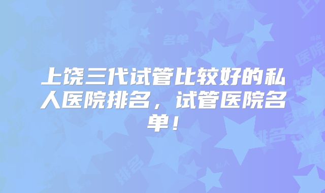 上饶三代试管比较好的私人医院排名,试管医院名单!