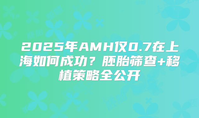 2025年AMH仅0.7在上海如何成功?胚胎筛查+移植策略全公开