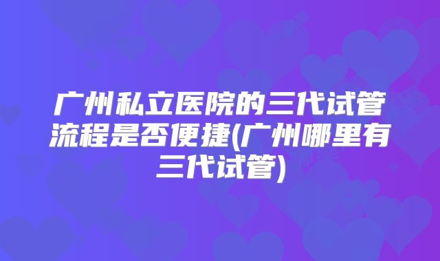 广州私立医院的三代试管流程是否便捷(广州哪里有三代试管)