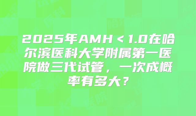 2025年AMH<1.0在哈尔滨医科大学附属第一医院做三代试管,一次成概率有多大?