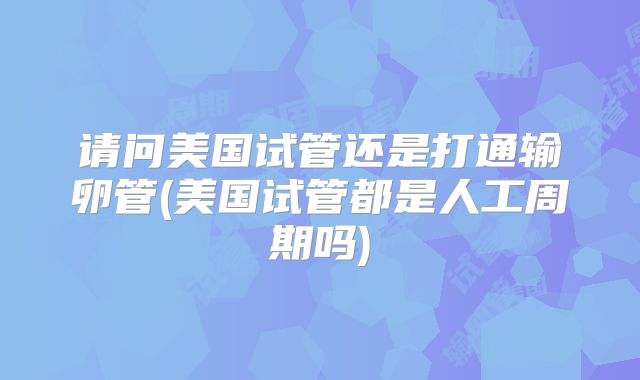 请问美国试管还是打通输卵管(美国试管都是人工周期吗)