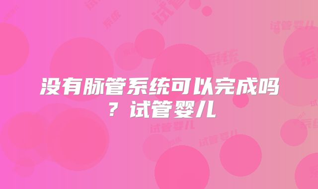 没有脉管系统可以完成吗？试管婴儿