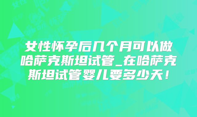 女性怀孕后几个月可以做哈萨克斯坦试管_在哈萨克斯坦试管婴儿要多少天!