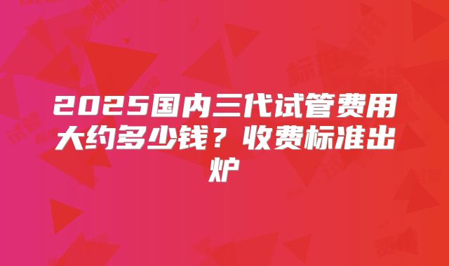 2025国内三代试管费用大约多少钱?收费标准出炉