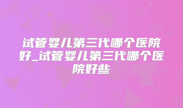 试管婴儿第三代哪个医院好_试管婴儿第三代哪个医院好些
