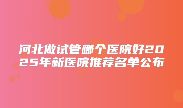 河北做试管哪个医院好2025年新医院推荐名单公布