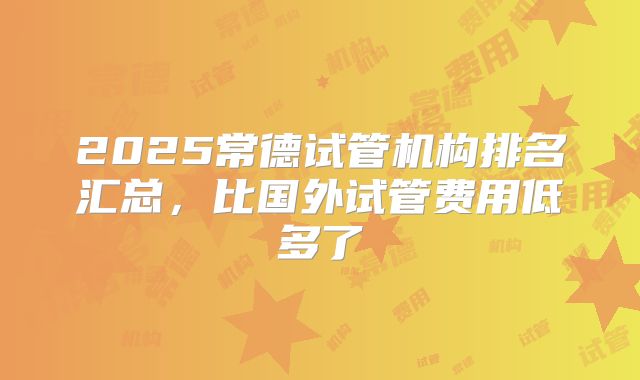 2025常德试管机构排名汇总，比国外试管费用低多了