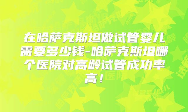 在哈萨克斯坦做试管婴儿需要多少钱-哈萨克斯坦哪个医院对高龄试管成功率高!