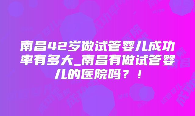 南昌42岁做试管婴儿成功率有多大_南昌有做试管婴儿的医院吗?!