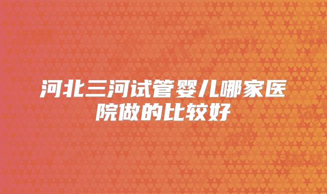 河北三河试管婴儿哪家医院做的比较好