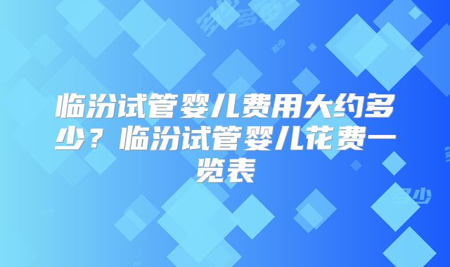 临汾试管婴儿费用大约多少？临汾试管婴儿花费一览表