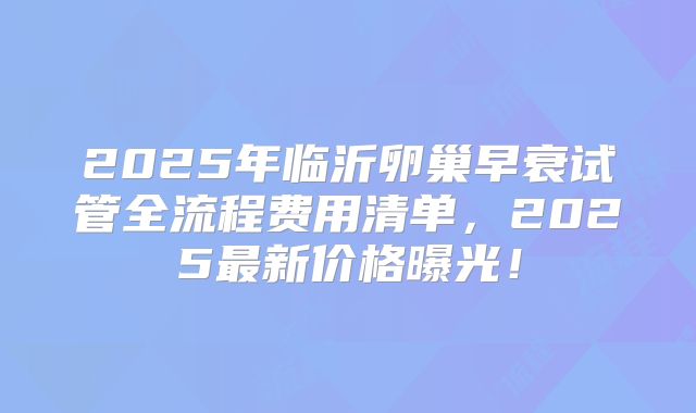 2025年临沂卵巢早衰试管全流程费用清单,2025最新价格曝光!