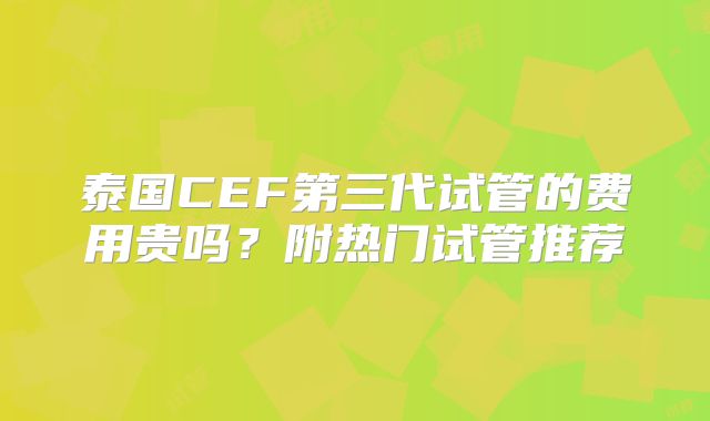 泰国CEF第三代试管的费用贵吗？附热门试管推荐