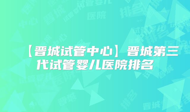 【晋城试管中心】晋城第三代试管婴儿医院排名