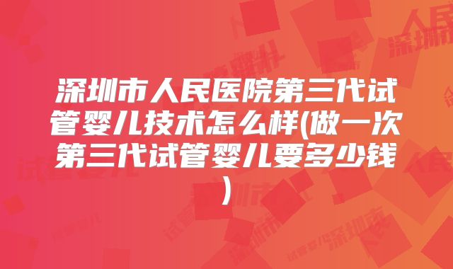 深圳市人民医院第三代试管婴儿技术怎么样(做一次第三代试管婴儿要多少钱)