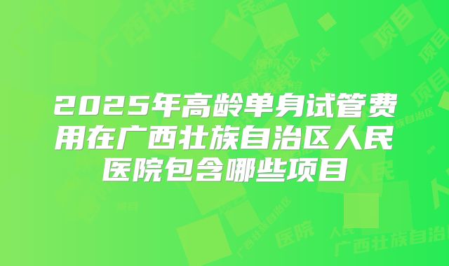 2025年高龄单身试管费用在广西壮族自治区人民医院包含哪些项目