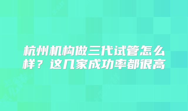 杭州机构做三代试管怎么样？这几家成功率都很高