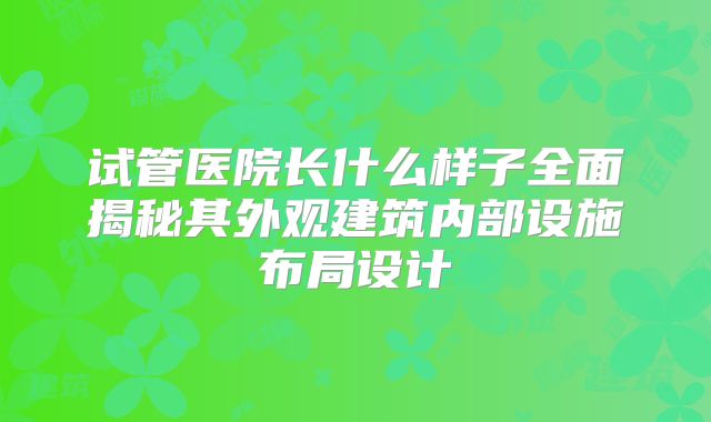 试管医院长什么样子全面揭秘其外观建筑内部设施布局设计