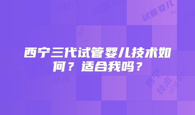 西宁三代试管婴儿技术如何?适合我吗?