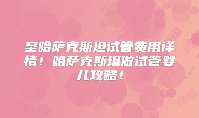 至哈萨克斯坦试管费用详情!哈萨克斯坦做试管婴儿攻略!