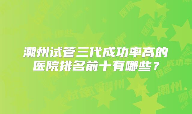 潮州试管三代成功率高的医院排名前十有哪些?