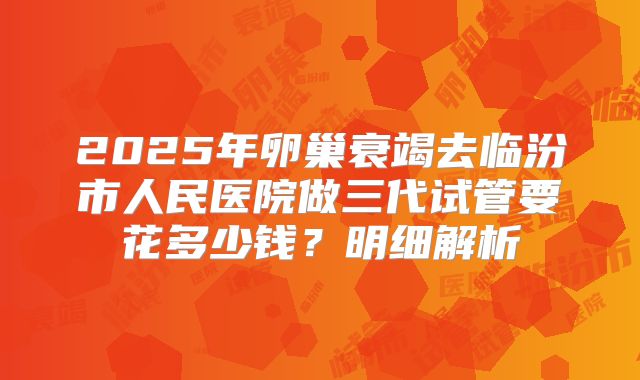 2025年卵巢衰竭去临汾市人民医院做三代试管要花多少钱？明细解析