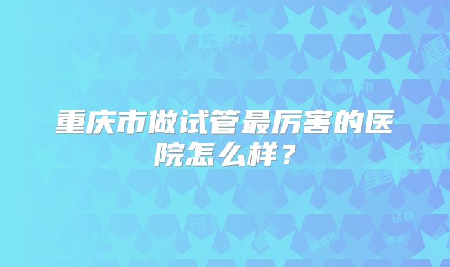 重庆市做试管最厉害的医院怎么样?