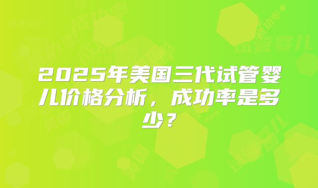 2025年美国三代试管婴儿价格分析，成功率是多少？