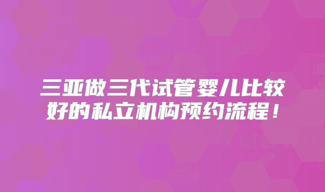 三亚做三代试管婴儿比较好的私立机构预约流程！
