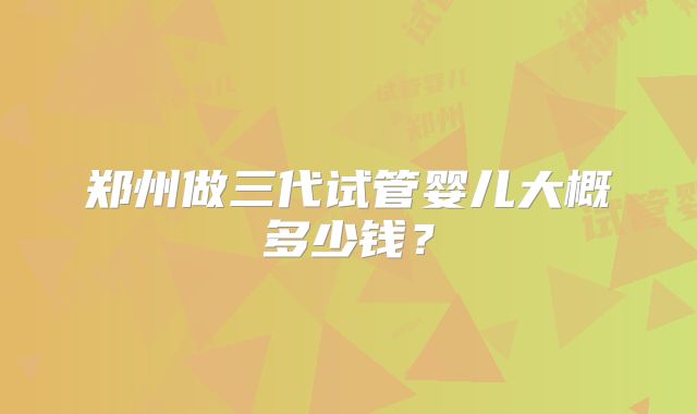 郑州做三代试管婴儿大概多少钱？