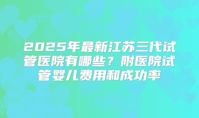 2025年最新江苏三代试管医院有哪些?附医院试管婴儿费用和成功率