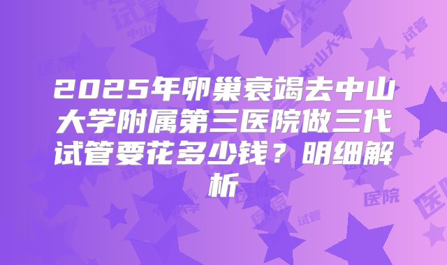 2025年卵巢衰竭去中山大学附属第三医院做三代试管要花多少钱?明细解析