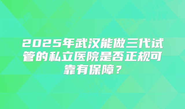 2025年武汉能做三代试管的私立医院是否正规可靠有保障?