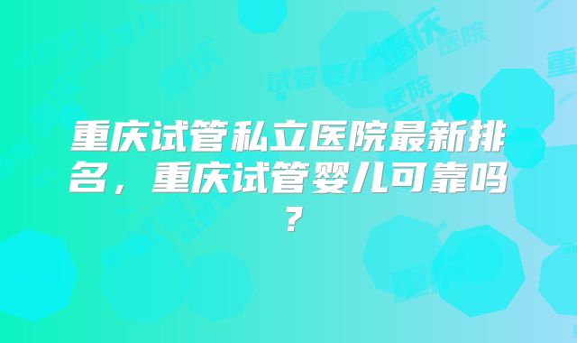 重庆试管私立医院最新排名,重庆试管婴儿可靠吗?