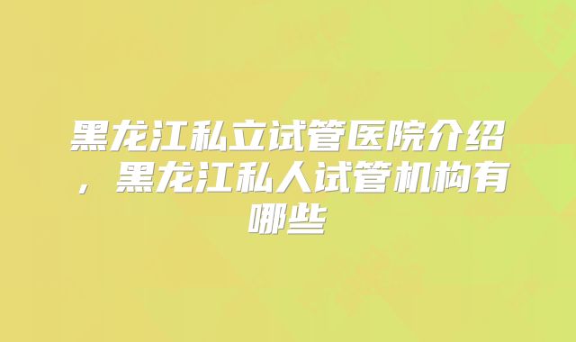 黑龙江私立试管医院介绍,黑龙江私人试管机构有哪些
