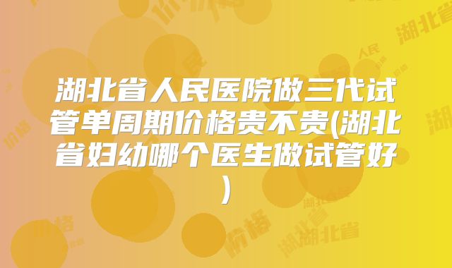 湖北省人民医院做三代试管单周期价格贵不贵(湖北省妇幼哪个医生做试管好)