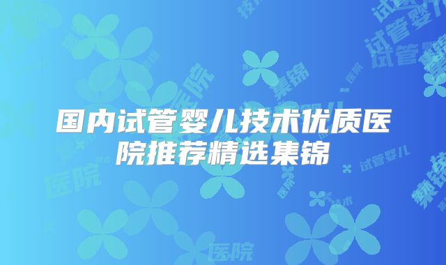 国内试管婴儿技术优质医院推荐精选集锦