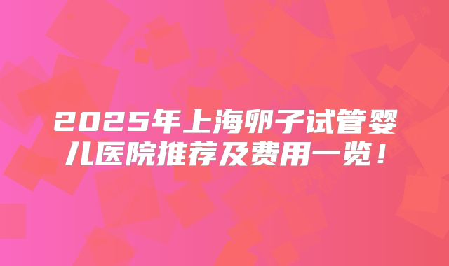 2025年上海卵子试管婴儿医院推荐及费用一览!